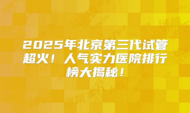 2025年北京第三代试管超火！人气实力医院排行榜大揭秘！