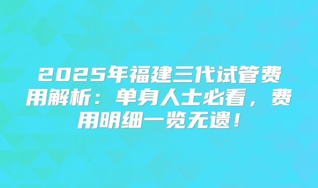 2025年福建三代试管费用解析:单身人士必看,费用明细一览无遗!