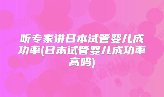 听专家讲日本试管婴儿成功率(日本试管婴儿成功率高吗)