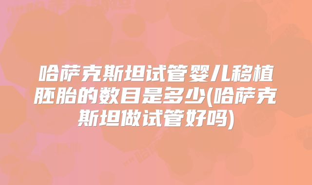 哈萨克斯坦试管婴儿移植胚胎的数目是多少(哈萨克斯坦做试管好吗)