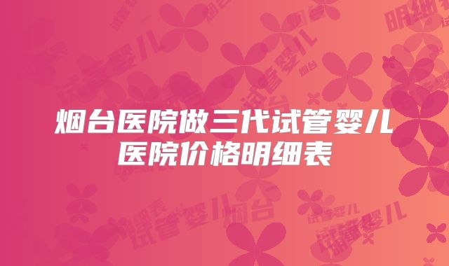 烟台医院做三代试管婴儿医院价格明细表