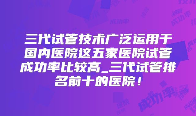 三代试管技术广泛运用于国内医院这五家医院试管成功率比较高_三代试管排名前十的医院!