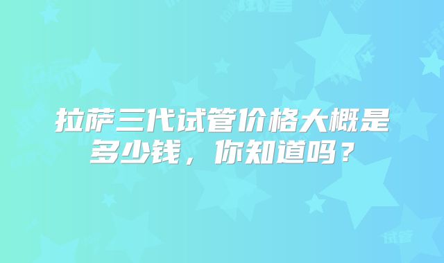 拉萨三代试管价格大概是多少钱，你知道吗？