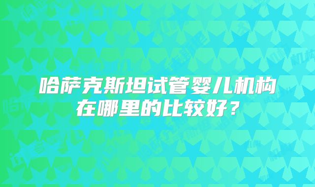 哈萨克斯坦试管婴儿机构在哪里的比较好？