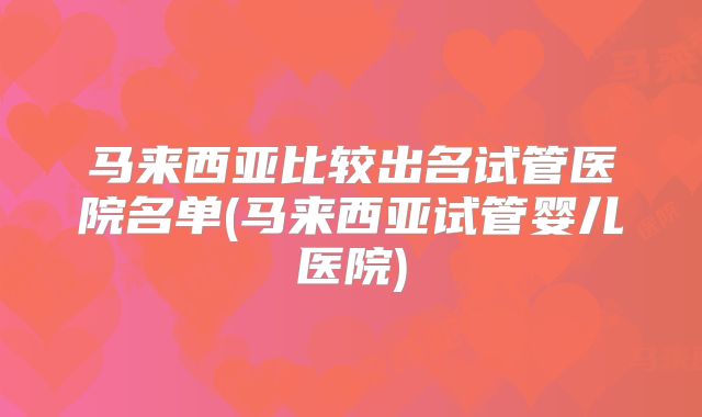 马来西亚比较出名试管医院名单(马来西亚试管婴儿医院)