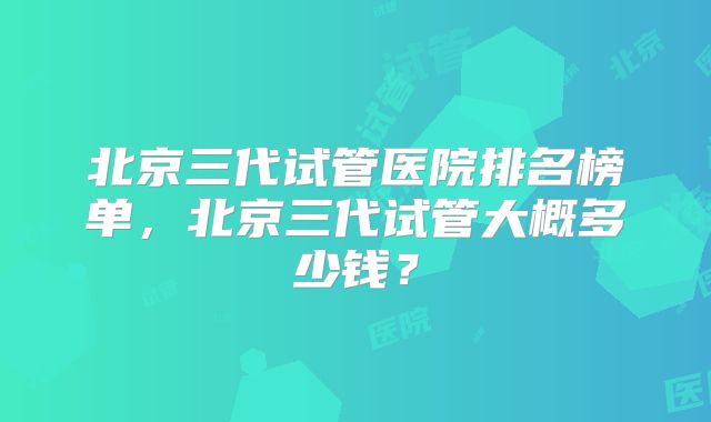 北京三代试管医院排名榜单，北京三代试管大概多少钱？