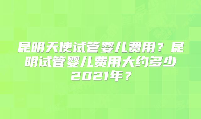 昆明天使试管婴儿费用？昆明试管婴儿费用大约多少2021年？