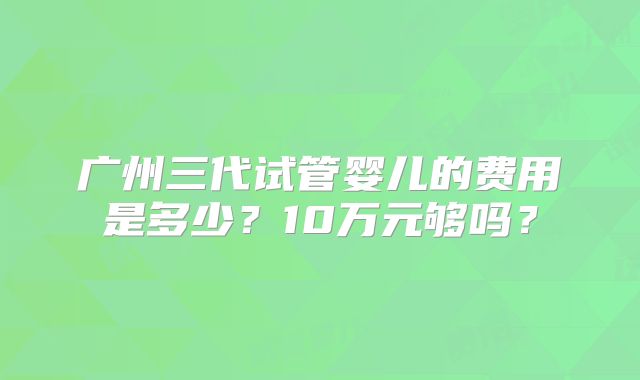 广州三代试管婴儿的费用是多少？10万元够吗？