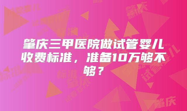 肇庆三甲医院做试管婴儿收费标准,准备10万够不够?