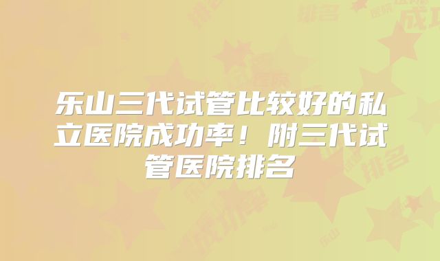 乐山三代试管比较好的私立医院成功率！附三代试管医院排名
