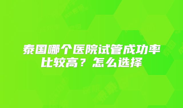 泰国哪个医院试管成功率比较高?怎么选择