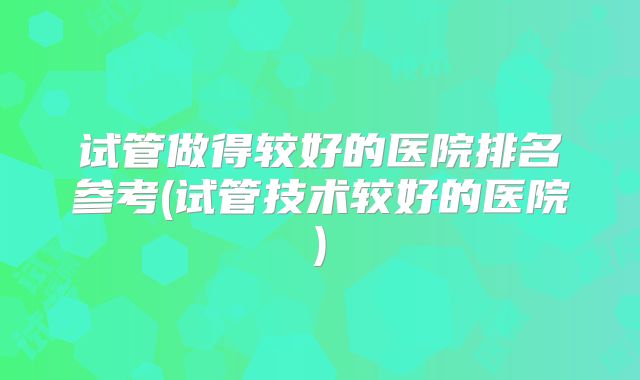 试管做得较好的医院排名参考(试管技术较好的医院)
