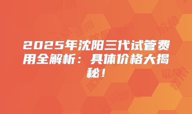 2025年沈阳三代试管费用全解析：具体价格大揭秘！