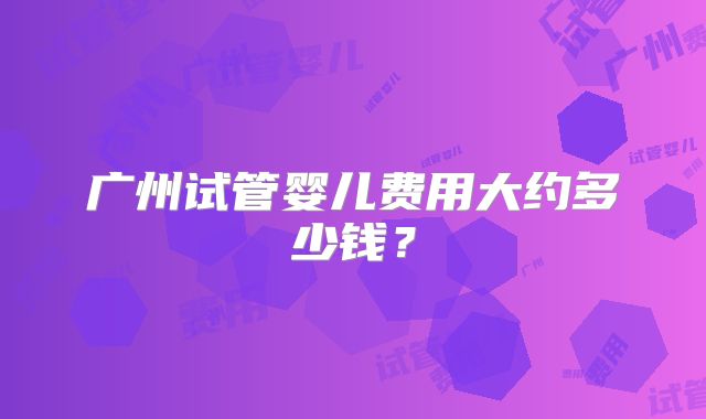 广州试管婴儿费用大约多少钱？