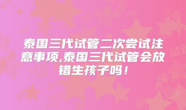 泰国三代试管二次尝试注意事项,泰国三代试管会放错生孩子吗！
