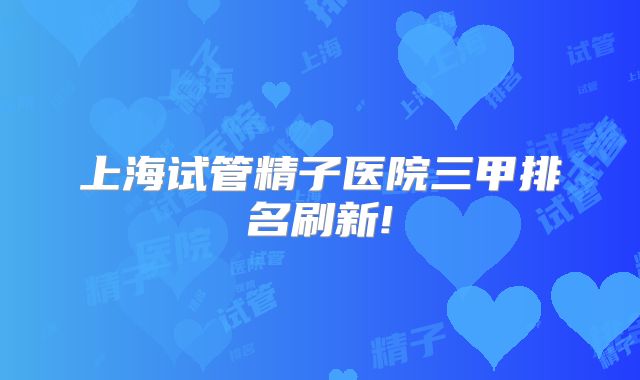 上海试管精子医院三甲排名刷新!