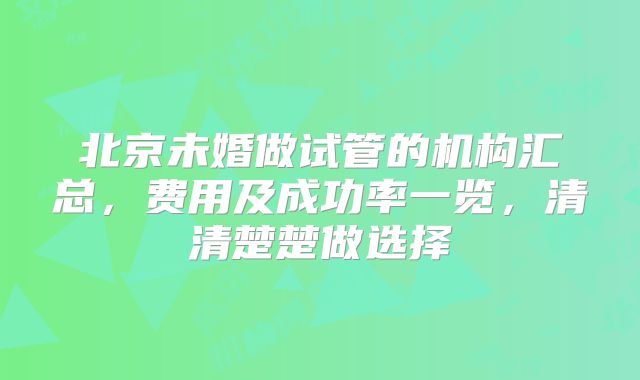 北京未婚做试管的机构汇总，费用及成功率一览，清清楚楚做选择