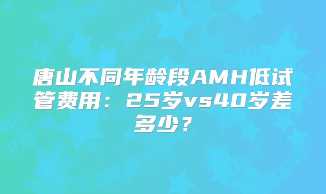 唐山不同年龄段AMH低试管费用：25岁vs40岁差多少？
