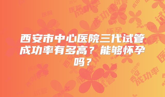 西安市中心医院三代试管成功率有多高?能够怀孕吗?