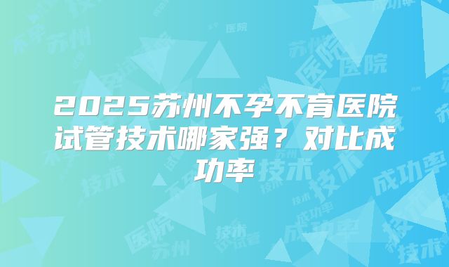 2025苏州不孕不育医院试管技术哪家强？对比成功率