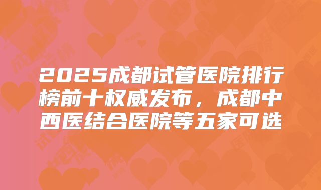 2025成都试管医院排行榜前十权威发布，成都中西医结合医院等五家可选