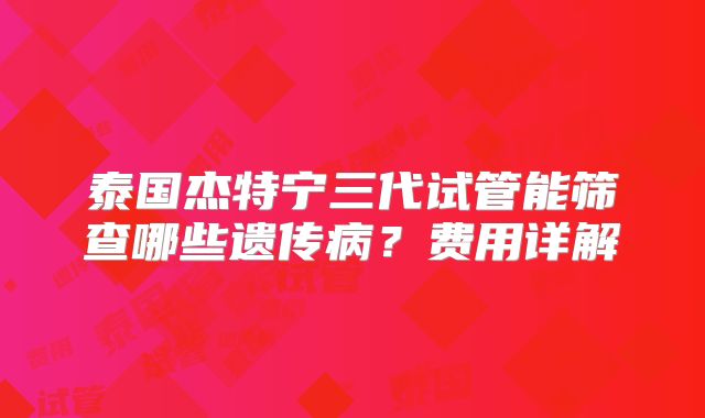 泰国杰特宁三代试管能筛查哪些遗传病?费用详解