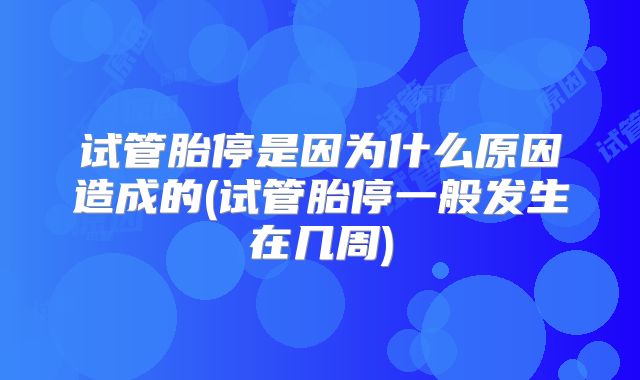 试管胎停是因为什么原因造成的(试管胎停一般发生在几周)