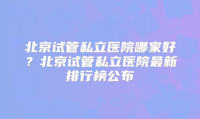 北京试管私立医院哪家好?北京试管私立医院最新排行榜公布