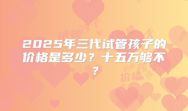 2025年三代试管孩子的价格是多少？十五万够不？