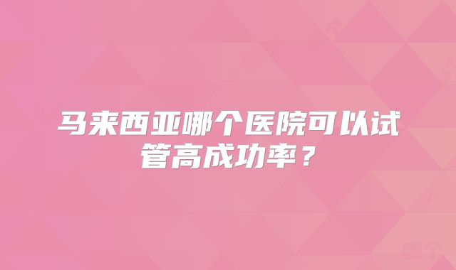 马来西亚哪个医院可以试管高成功率？