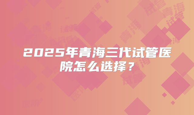 2025年青海三代试管医院怎么选择?