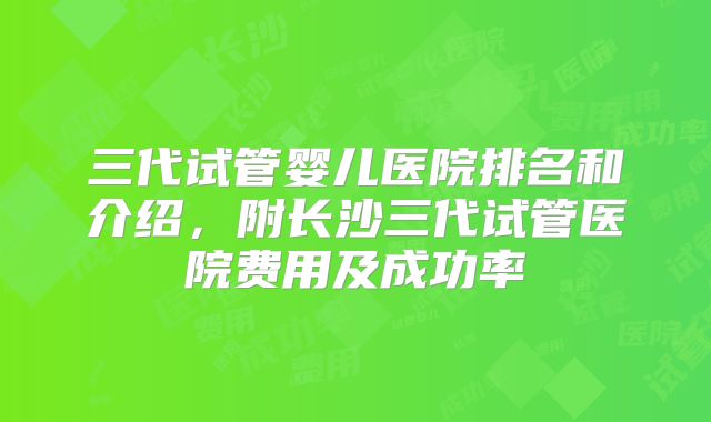 三代试管婴儿医院排名和介绍,附长沙三代试管医院费用及成功率
