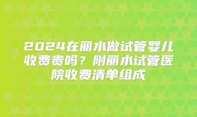 2024在丽水做试管婴儿收费贵吗？附丽水试管医院收费清单组成