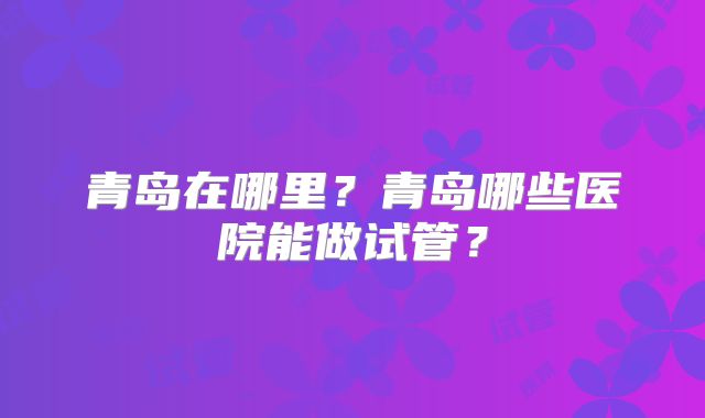 青岛在哪里？青岛哪些医院能做试管？