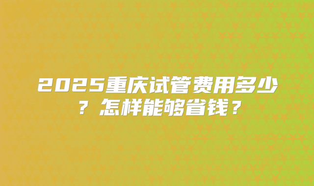 2025重庆试管费用多少?怎样能够省钱?