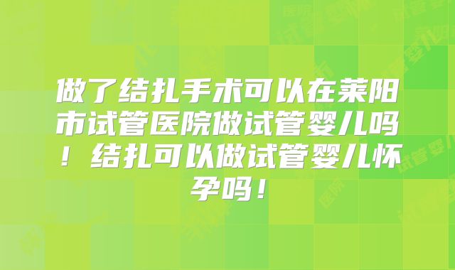 做了结扎手术可以在莱阳市试管医院做试管婴儿吗！结扎可以做试管婴儿怀孕吗！
