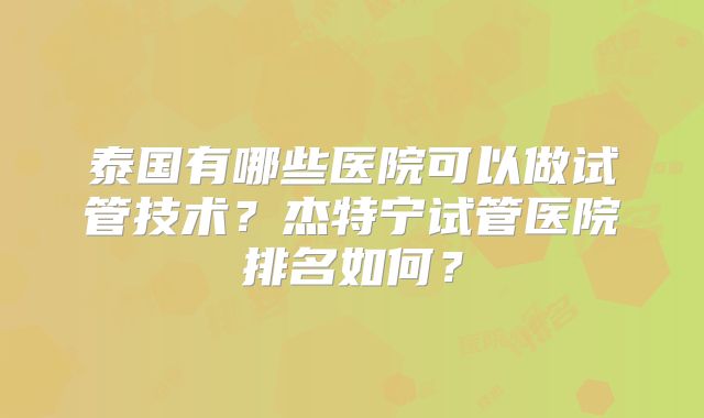 泰国有哪些医院可以做试管技术？杰特宁试管医院排名如何？