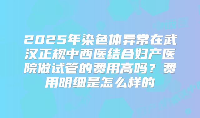 2025年染色体异常在武汉正规中西医结合妇产医院做试管的费用高吗?费用明细是怎么样的