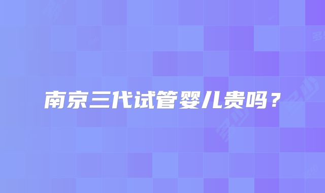 南京三代试管婴儿贵吗？