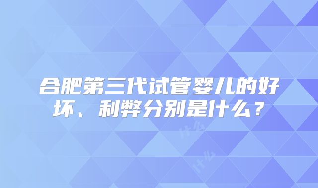 合肥第三代试管婴儿的好坏、利弊分别是什么？