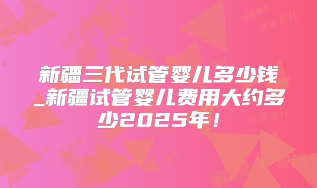 新疆三代试管婴儿多少钱_新疆试管婴儿费用大约多少2025年!