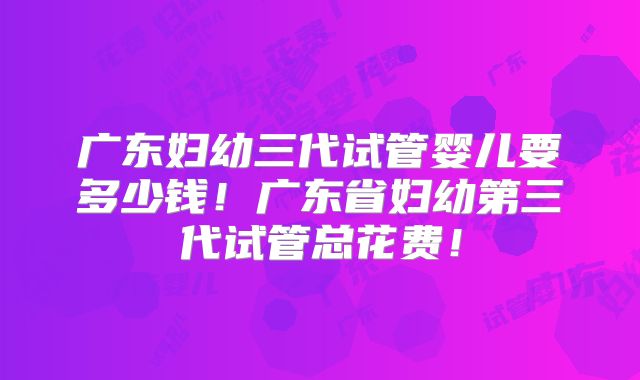 广东妇幼三代试管婴儿要多少钱!广东省妇幼第三代试管总花费!