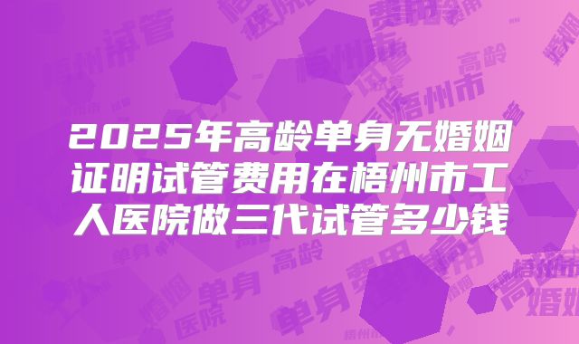 2025年高龄单身无婚姻证明试管费用在梧州市工人医院做三代试管多少钱