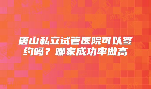 唐山私立试管医院可以签约吗?哪家成功率做高