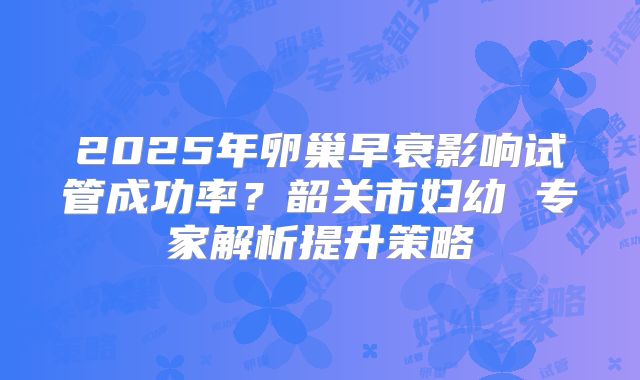2025年卵巢早衰影响试管成功率？韶关市妇幼 专家解析提升策略