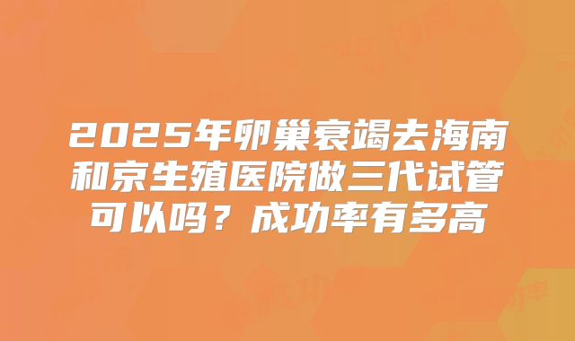 2025年卵巢衰竭去海南和京生殖医院做三代试管可以吗？成功率有多高