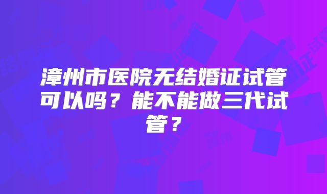 漳州市医院无结婚证试管可以吗？能不能做三代试管？