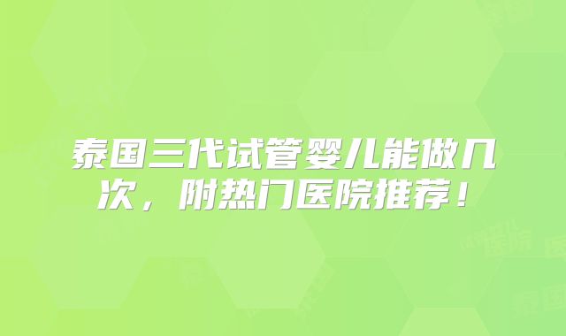 泰国三代试管婴儿能做几次,附热门医院推荐!