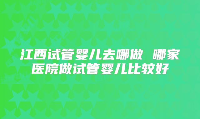 江西试管婴儿去哪做 哪家医院做试管婴儿比较好