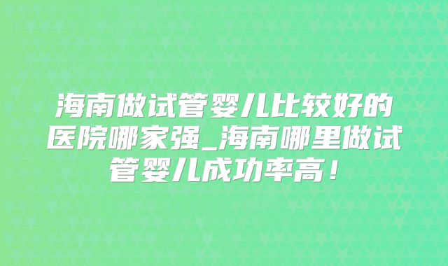 海南做试管婴儿比较好的医院哪家强_海南哪里做试管婴儿成功率高！